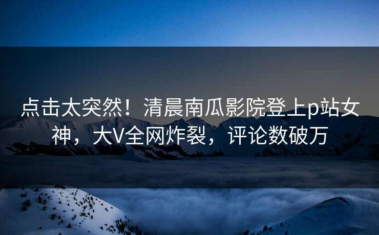 点击太突然！清晨南瓜影院登上p站女神，大V全网炸裂，评论数破万