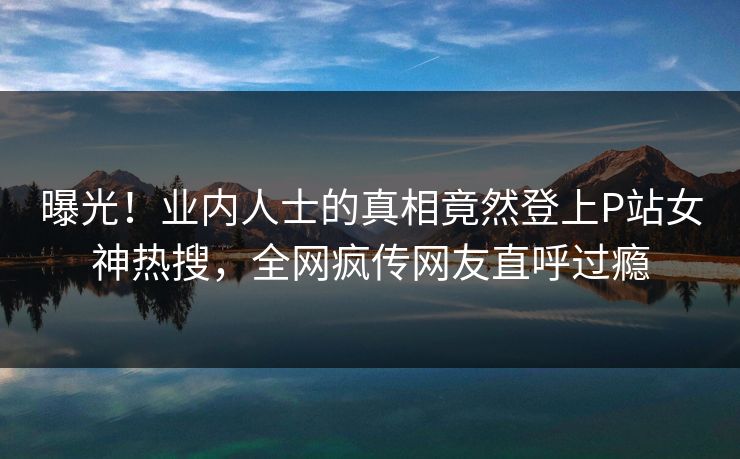 曝光！业内人士的真相竟然登上P站女神热搜，全网疯传网友直呼过瘾