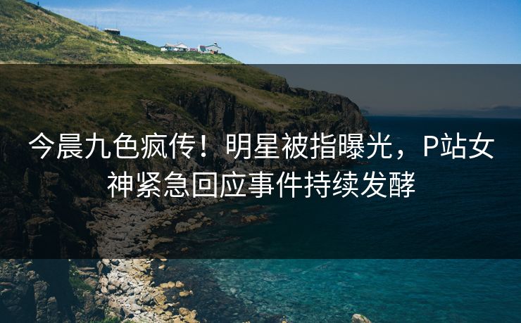 今晨九色疯传！明星被指曝光，P站女神紧急回应事件持续发酵