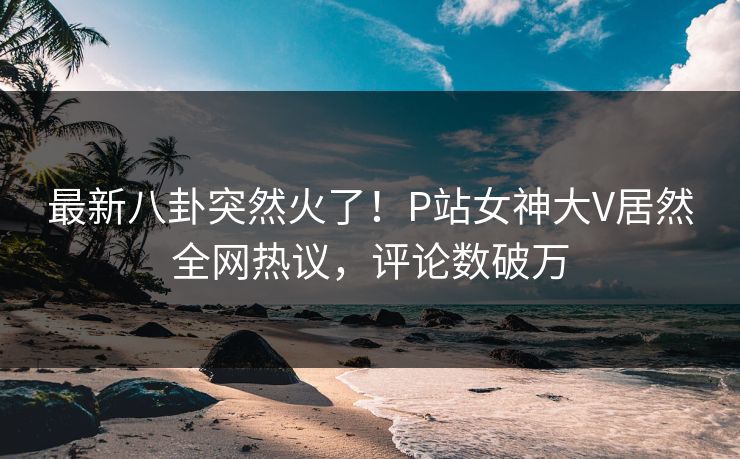 最新八卦突然火了！P站女神大V居然全网热议，评论数破万