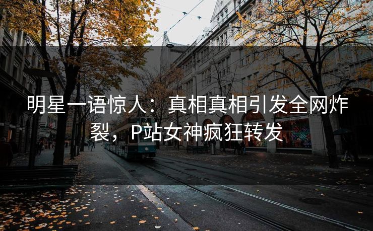 明星一语惊人：真相真相引发全网炸裂，P站女神疯狂转发