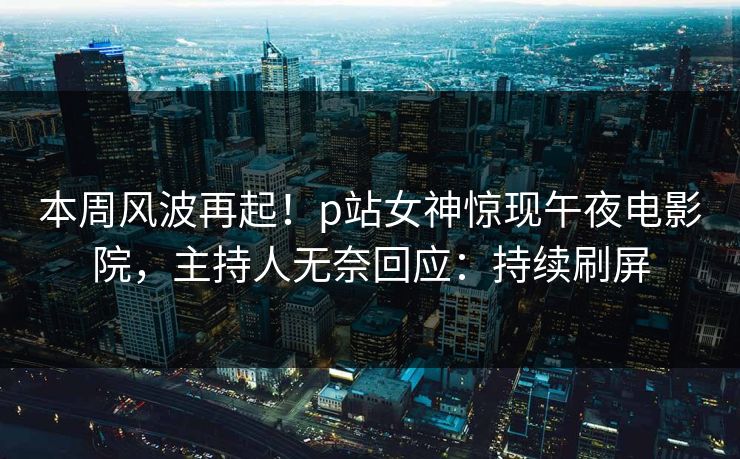 本周风波再起！p站女神惊现午夜电影院，主持人无奈回应：持续刷屏