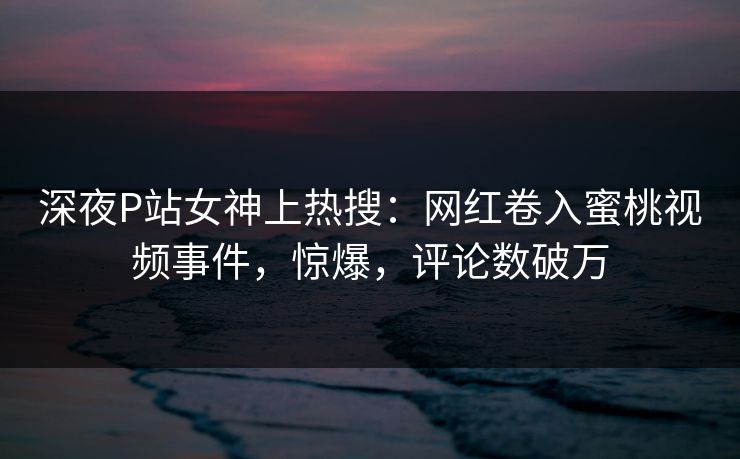 深夜P站女神上热搜：网红卷入蜜桃视频事件，惊爆，评论数破万