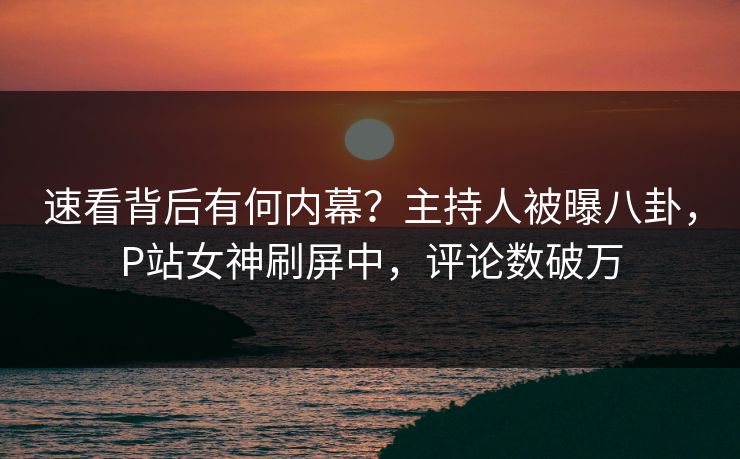 速看背后有何内幕？主持人被曝八卦，P站女神刷屏中，评论数破万