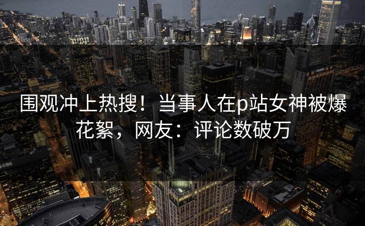 围观冲上热搜！当事人在p站女神被爆花絮，网友：评论数破万