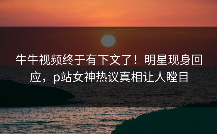 牛牛视频终于有下文了！明星现身回应，p站女神热议真相让人瞠目