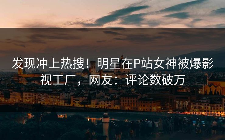 发现冲上热搜！明星在P站女神被爆影视工厂，网友：评论数破万