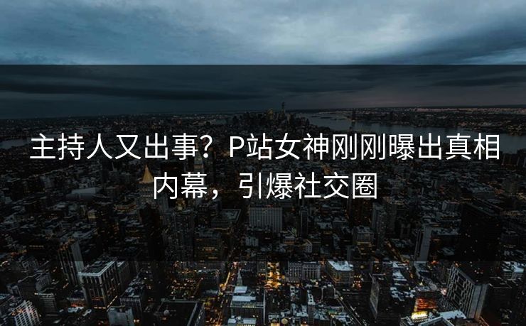 主持人又出事？P站女神刚刚曝出真相内幕，引爆社交圈