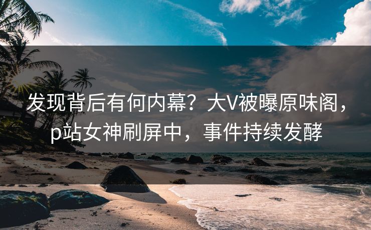 发现背后有何内幕？大V被曝原味阁，p站女神刷屏中，事件持续发酵
