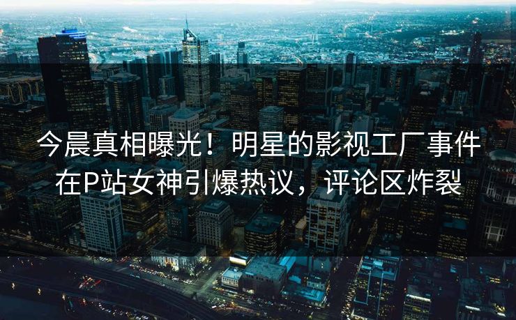 今晨真相曝光！明星的影视工厂事件在P站女神引爆热议，评论区炸裂