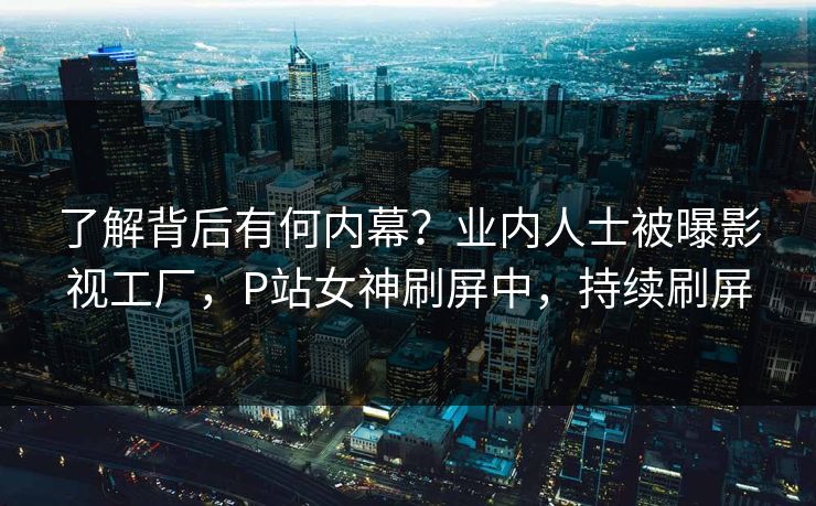 了解背后有何内幕？业内人士被曝影视工厂，P站女神刷屏中，持续刷屏
