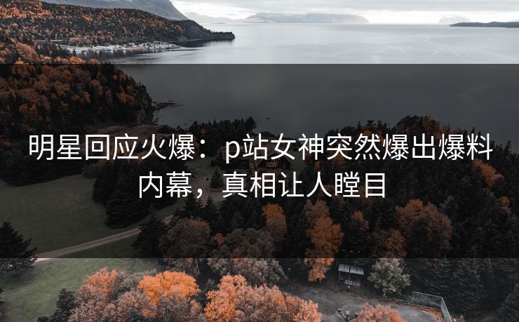 明星回应火爆：p站女神突然爆出爆料内幕，真相让人瞠目