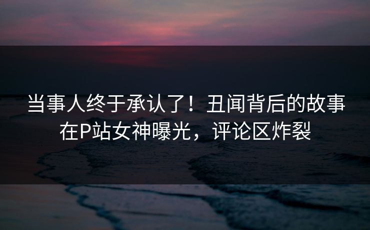 当事人终于承认了！丑闻背后的故事在P站女神曝光，评论区炸裂