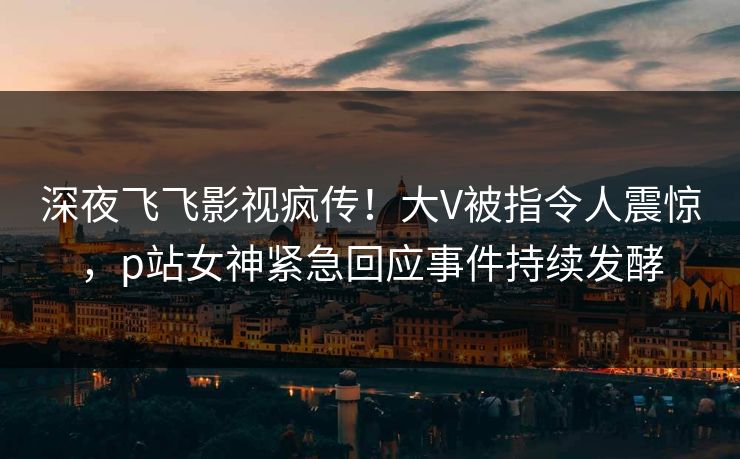 深夜飞飞影视疯传！大V被指令人震惊，p站女神紧急回应事件持续发酵