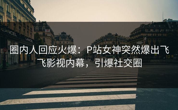圈内人回应火爆：P站女神突然爆出飞飞影视内幕，引爆社交圈