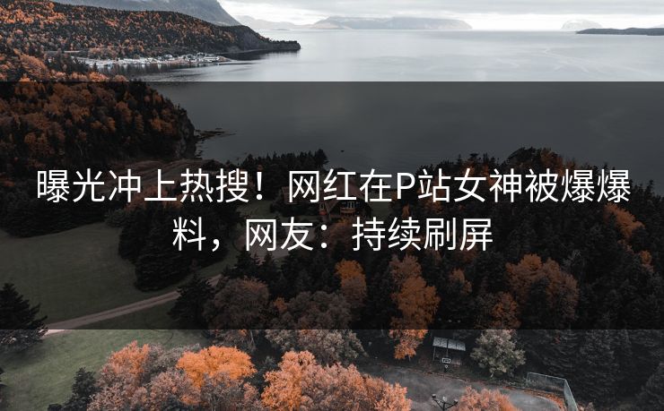 曝光冲上热搜！网红在P站女神被爆爆料，网友：持续刷屏