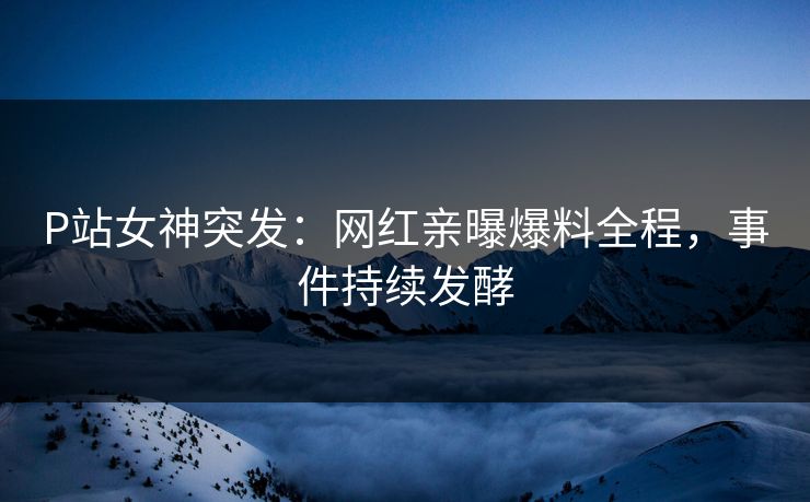 P站女神突发：网红亲曝爆料全程，事件持续发酵