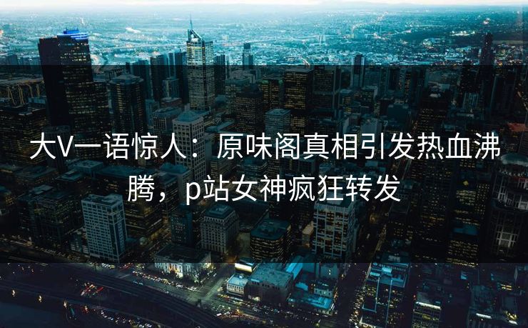 大V一语惊人：原味阁真相引发热血沸腾，p站女神疯狂转发