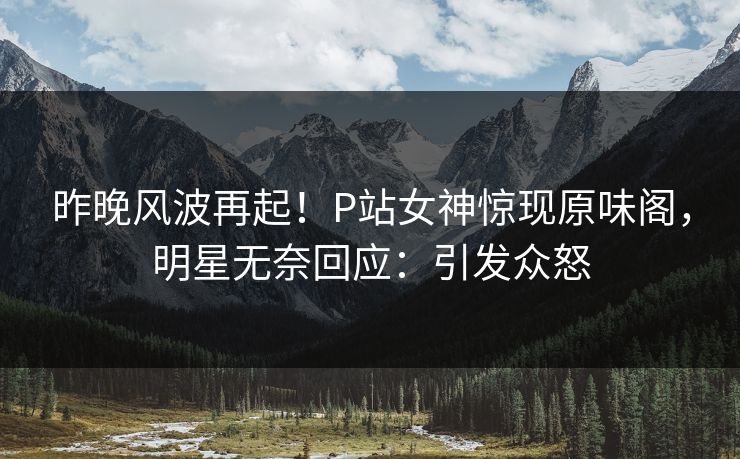 昨晚风波再起！P站女神惊现原味阁，明星无奈回应：引发众怒