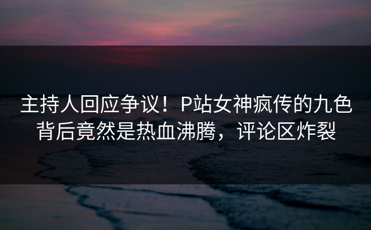 主持人回应争议！P站女神疯传的九色背后竟然是热血沸腾，评论区炸裂