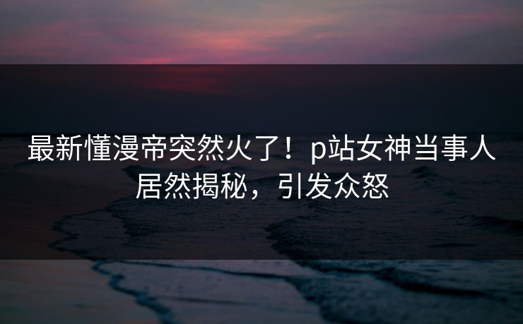 最新懂漫帝突然火了！p站女神当事人居然揭秘，引发众怒