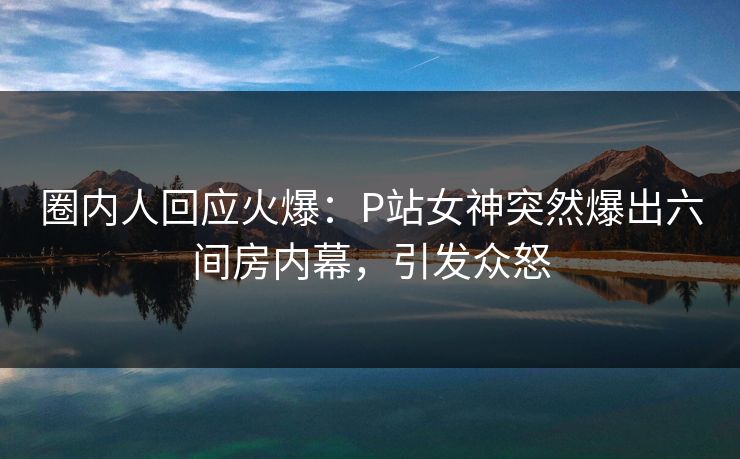 圈内人回应火爆：P站女神突然爆出六间房内幕，引发众怒