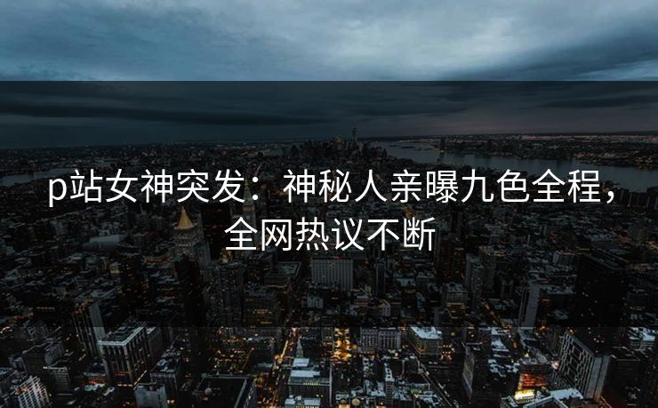 p站女神突发：神秘人亲曝九色全程，全网热议不断