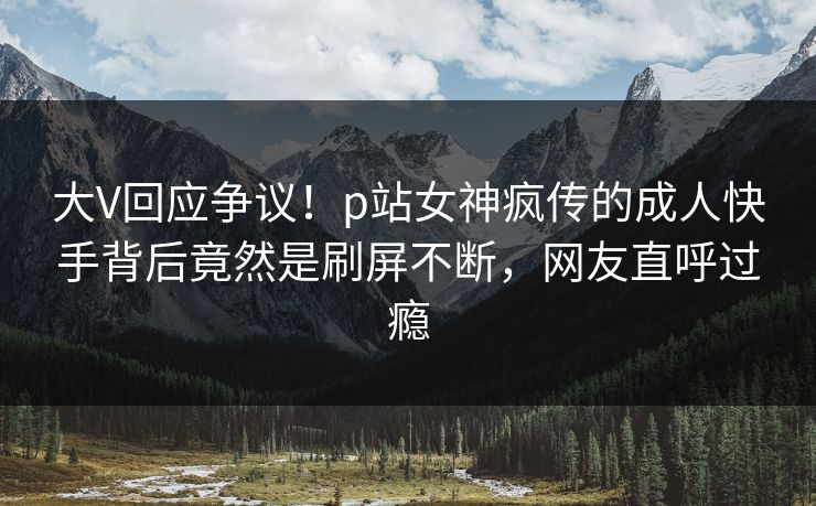 大V回应争议！p站女神疯传的成人快手背后竟然是刷屏不断，网友直呼过瘾