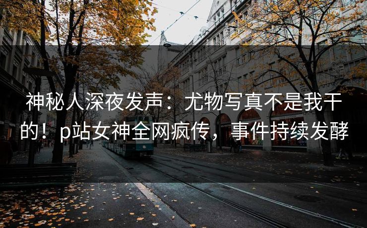 神秘人深夜发声：尤物写真不是我干的！p站女神全网疯传，事件持续发酵