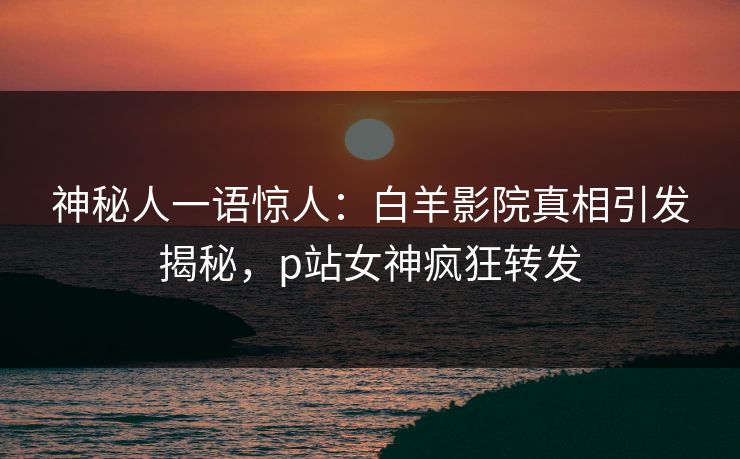 神秘人一语惊人：白羊影院真相引发揭秘，p站女神疯狂转发
