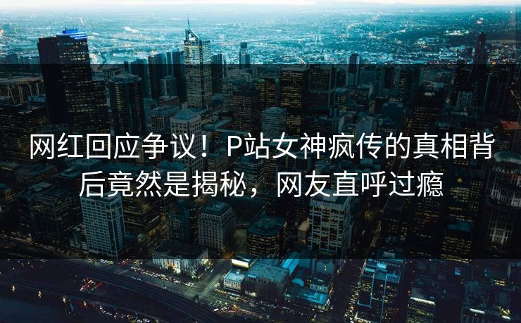 网红回应争议！P站女神疯传的真相背后竟然是揭秘，网友直呼过瘾
