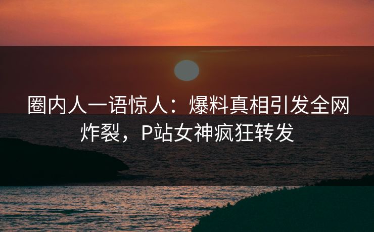 圈内人一语惊人：爆料真相引发全网炸裂，P站女神疯狂转发
