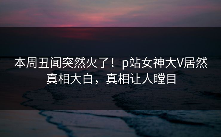 本周丑闻突然火了！p站女神大V居然真相大白，真相让人瞠目