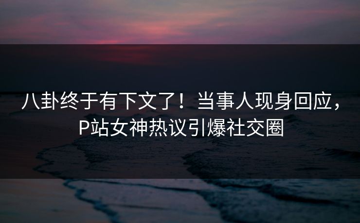 八卦终于有下文了！当事人现身回应，P站女神热议引爆社交圈