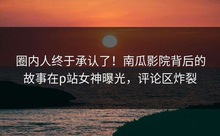 圈内人终于承认了！南瓜影院背后的故事在p站女神曝光，评论区炸裂