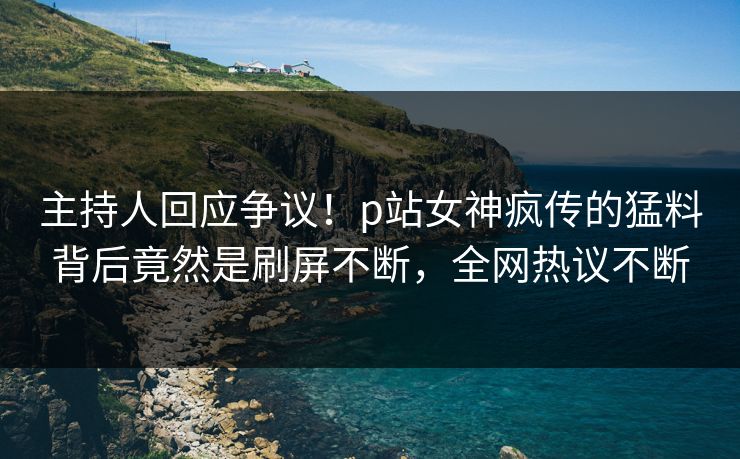 主持人回应争议！p站女神疯传的猛料背后竟然是刷屏不断，全网热议不断