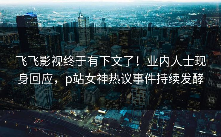 飞飞影视终于有下文了！业内人士现身回应，p站女神热议事件持续发酵