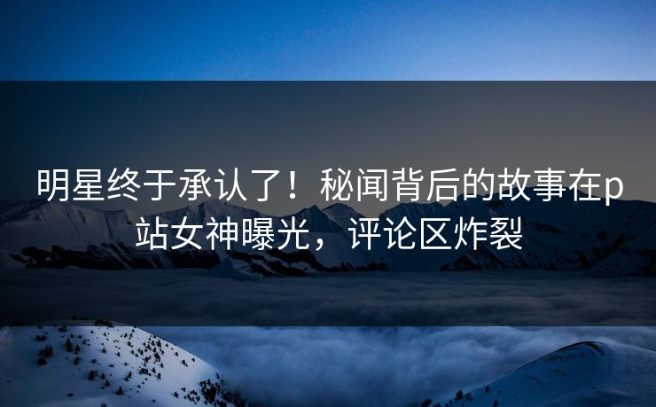 明星终于承认了！秘闻背后的故事在p站女神曝光，评论区炸裂