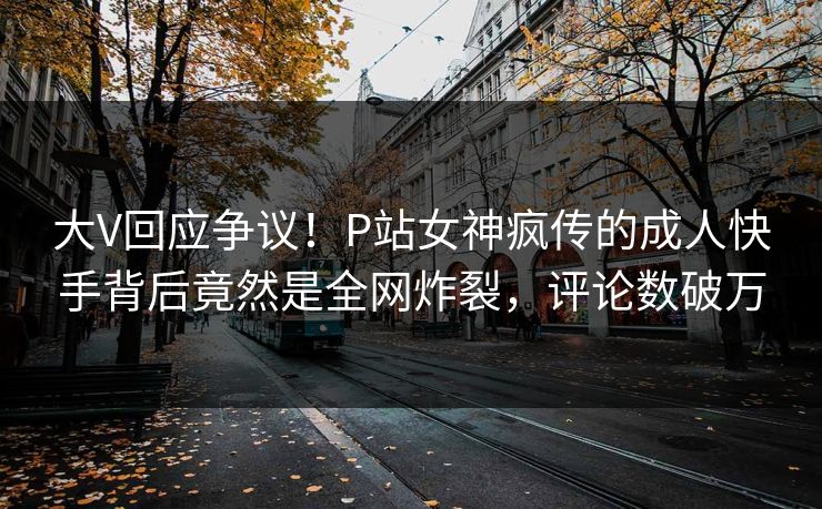大V回应争议！P站女神疯传的成人快手背后竟然是全网炸裂，评论数破万