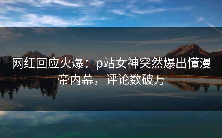网红回应火爆：p站女神突然爆出懂漫帝内幕，评论数破万