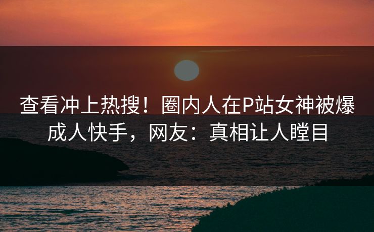 查看冲上热搜！圈内人在P站女神被爆成人快手，网友：真相让人瞠目