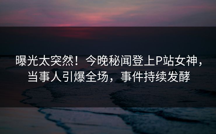 曝光太突然！今晚秘闻登上P站女神，当事人引爆全场，事件持续发酵