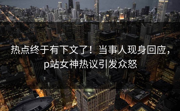热点终于有下文了！当事人现身回应，p站女神热议引发众怒
