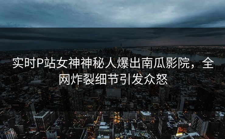 实时P站女神神秘人爆出南瓜影院，全网炸裂细节引发众怒