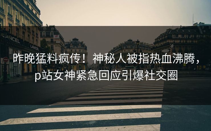 昨晚猛料疯传！神秘人被指热血沸腾，p站女神紧急回应引爆社交圈