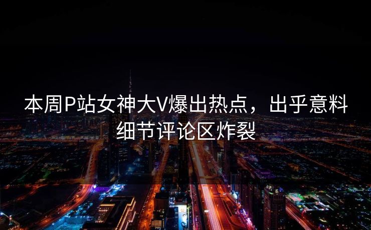 本周P站女神大V爆出热点，出乎意料细节评论区炸裂