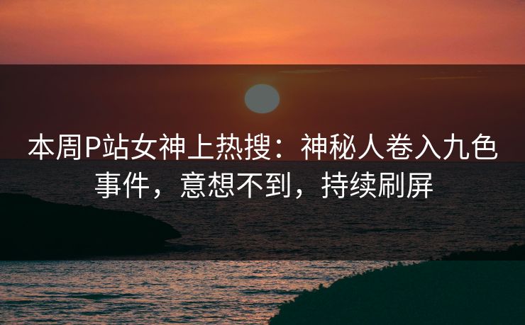 本周P站女神上热搜：神秘人卷入九色事件，意想不到，持续刷屏