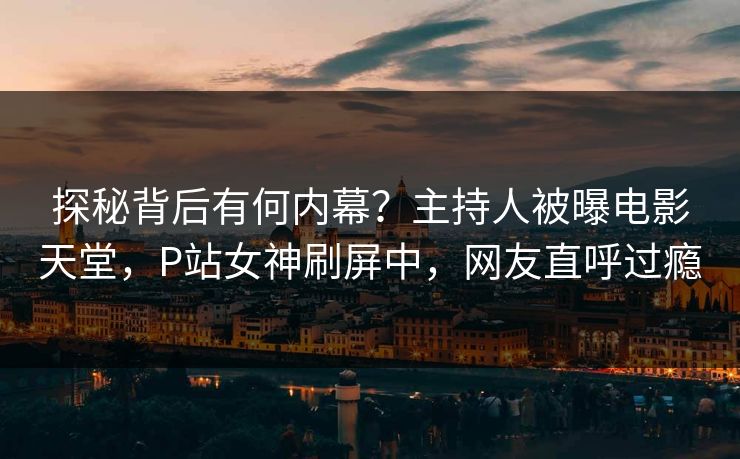 探秘背后有何内幕？主持人被曝电影天堂，P站女神刷屏中，网友直呼过瘾