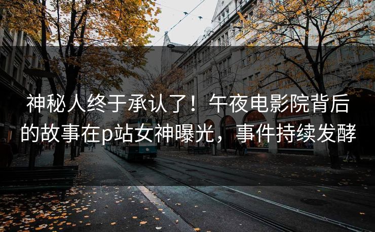 神秘人终于承认了！午夜电影院背后的故事在p站女神曝光，事件持续发酵