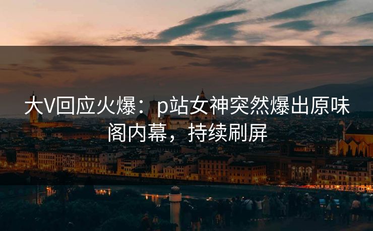 大V回应火爆：p站女神突然爆出原味阁内幕，持续刷屏